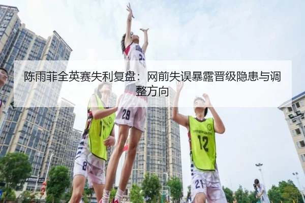 陈雨菲全英赛失利复盘：网前失误暴露晋级隐患与调整方向