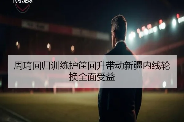 周琦回归训练护筐回升带动新疆内线轮换全面受益
