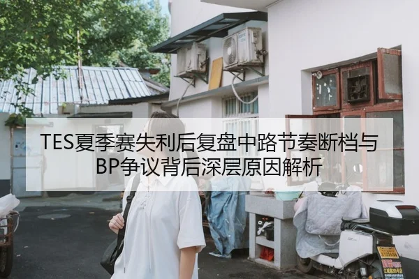 TES夏季赛失利后复盘中路节奏断档与BP争议背后深层原因解析